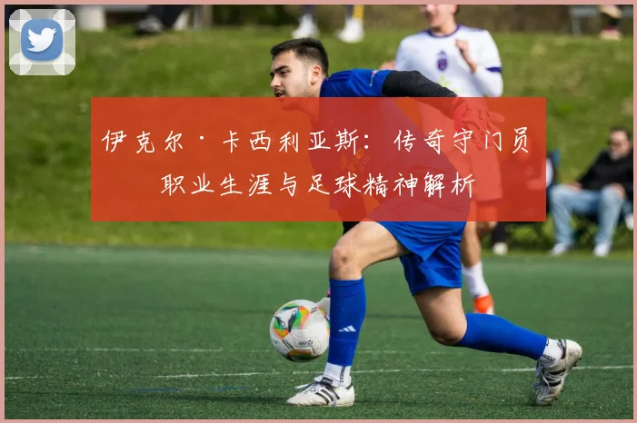 伊克尔·卡西利亚斯：传奇守门员的职业生涯与足球精神解析