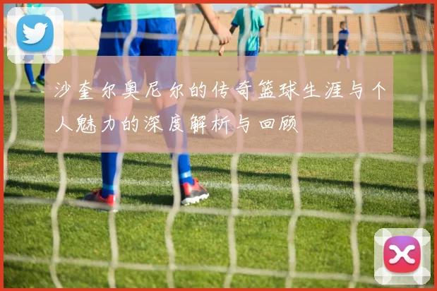 沙奎尔奥尼尔的传奇篮球生涯与个人魅力的深度解析与回顾