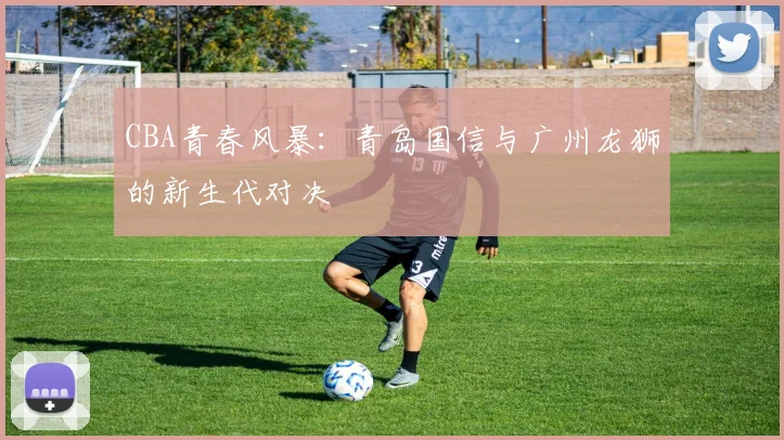 CBA青春风暴：青岛国信与广州龙狮的新生代对决