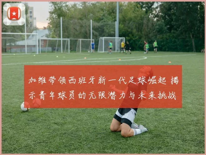 加维带领西班牙新一代足球崛起 揭示青年球员的无限潜力与未来挑战
