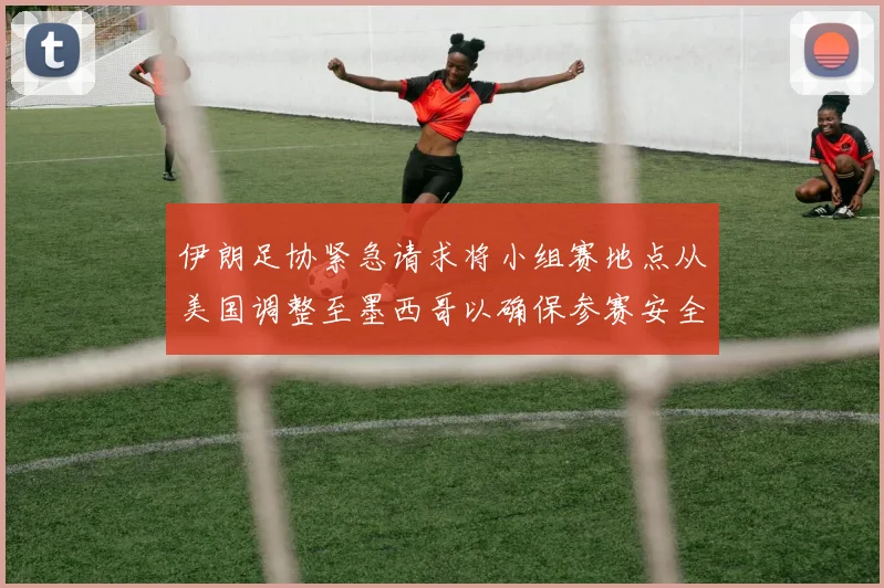 伊朗足协紧急请求将小组赛地点从美国调整至墨西哥以确保参赛安全