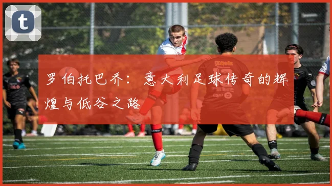 罗伯托巴乔：意大利足球传奇的辉煌与低谷之路