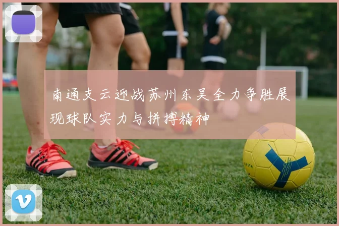 南通支云迎战苏州东吴全力争胜展现球队实力与拼搏精神
