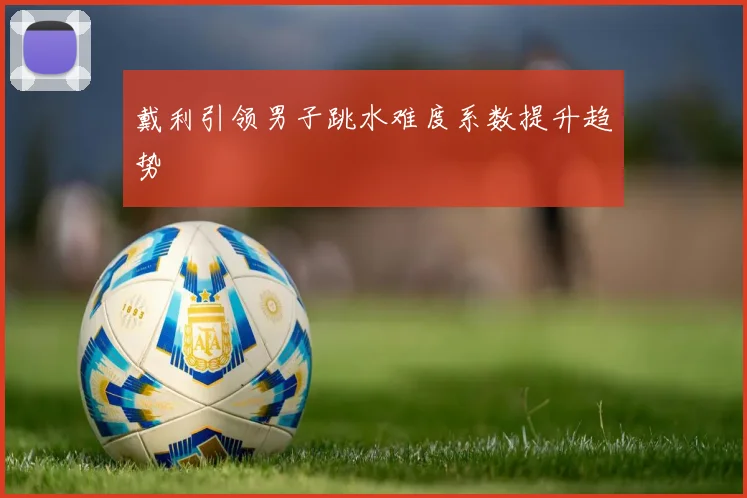 戴利引领男子跳水难度系数提升趋势
