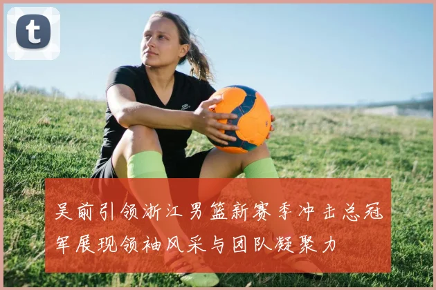 吴前引领浙江男篮新赛季冲击总冠军展现领袖风采与团队凝聚力