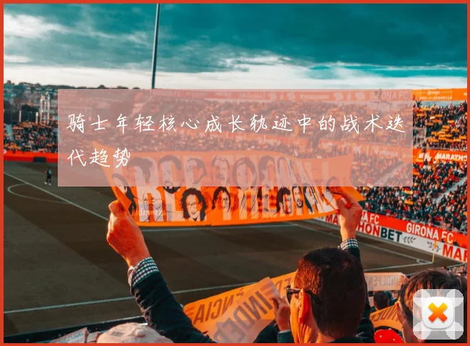 骑士年轻核心成长轨迹中的战术迭代趋势