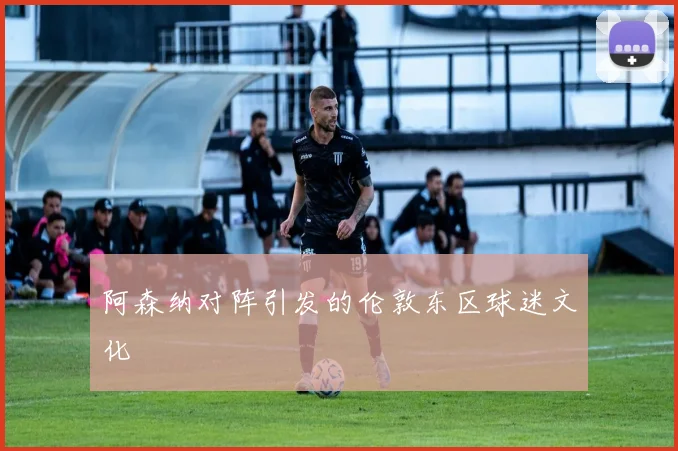 阿森纳对阵引发的伦敦东区球迷文化