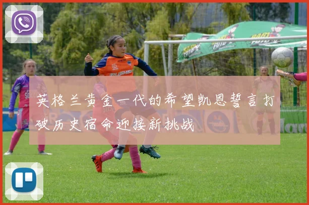 英格兰黄金一代的希望凯恩誓言打破历史宿命迎接新挑战