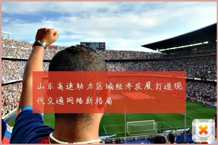 山东高速助力区域经济发展打造现代交通网络新格局