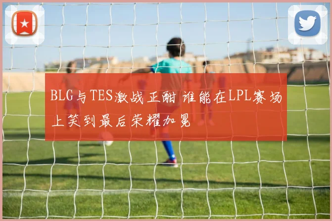 BLG与TES激战正酣 谁能在LPL赛场上笑到最后荣耀加冕
