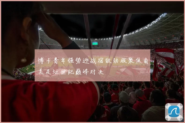 博卡青年强势迎战宿敌劲旅聚焦南美足坛世纪巅峰对决