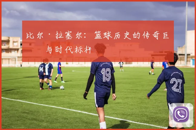 比尔·拉塞尔：篮球历史的传奇巨星与时代标杆