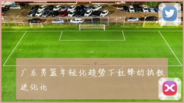 广东男篮年轻化趋势下杜锋的执教进化论