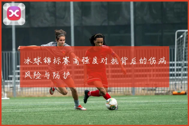 冰球锦标赛高强度对抗背后的伤病风险与防护